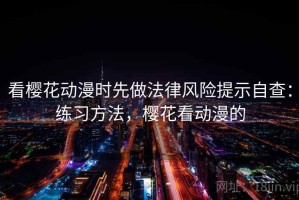 看樱花动漫时先做法律风险提示自查：练习方法，樱花看动漫的