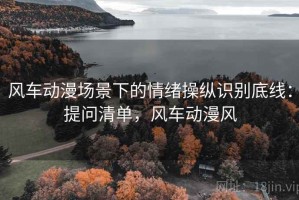 风车动漫场景下的情绪操纵识别底线：提问清单，风车动漫风