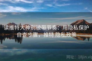 读推特大神别被带节奏：用隐私保护自查步骤，推特 隐私政策