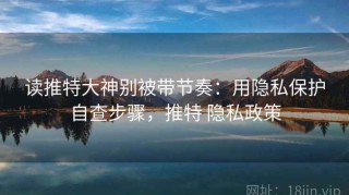 读推特大神别被带节奏：用隐私保护自查步骤，推特 隐私政策