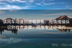 读风车动漫别被带节奏：用情绪操纵识别自查步骤，风车专注动漫的