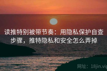 读推特别被带节奏：用隐私保护自查步骤，推特隐私和安全怎么弄掉
