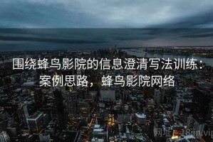 围绕蜂鸟影院的信息澄清写法训练：案例思路，蜂鸟影院网络