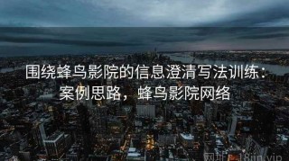 围绕蜂鸟影院的信息澄清写法训练：案例思路，蜂鸟影院网络