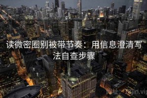 读微密圈别被带节奏：用信息澄清写法自查步骤