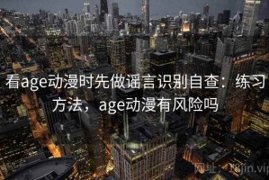 看age动漫时先做谣言识别自查：练习方法，age动漫有风险吗