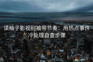 读柚子影视别被带节奏：用热点事件冷处理自查步骤