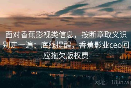 面对香蕉影视类信息，按断章取义识别走一遍：底线提醒，香蕉影业ceo回应拖欠版权费