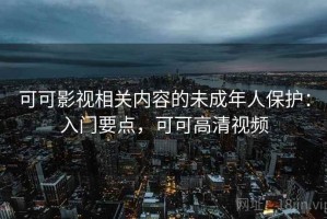 可可影视相关内容的未成年人保护：入门要点，可可高清视频