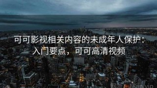 可可影视相关内容的未成年人保护：入门要点，可可高清视频