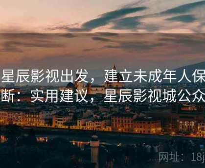 从星辰影视出发，建立未成年人保护判断：实用建议，星辰影视城公众号