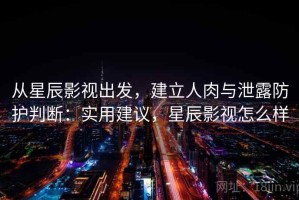从星辰影视出发，建立人肉与泄露防护判断：实用建议，星辰影视怎么样