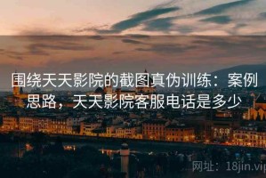 围绕天天影院的截图真伪训练：案例思路，天天影院客服电话是多少
