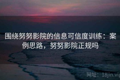 围绕努努影院的信息可信度训练：案例思路，努努影院正规吗