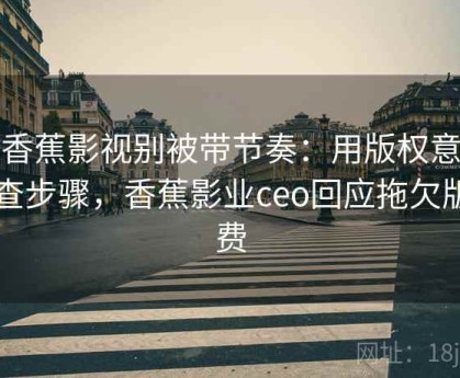 读香蕉影视别被带节奏：用版权意识自查步骤，香蕉影业ceo回应拖欠版权费
