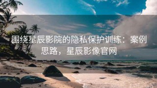围绕星辰影院的隐私保护训练：案例思路，星辰影像官网