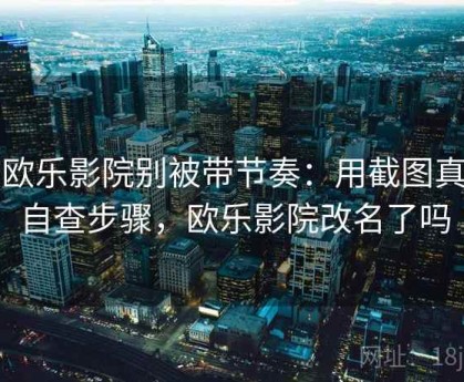 读欧乐影院别被带节奏：用截图真伪自查步骤，欧乐影院改名了吗
