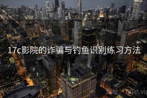 17c影院的诈骗与钓鱼识别练习方法