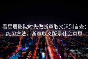 看星辰影院时先做断章取义识别自查：练习方法，断章取义版是什么意思