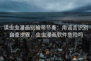 读虫虫漫画别被带节奏：用谣言识别自查步骤，虫虫漫画软件危险吗