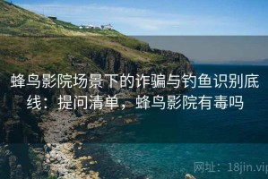 蜂鸟影院场景下的诈骗与钓鱼识别底线：提问清单，蜂鸟影院有毒吗