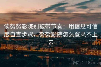 读努努影院别被带节奏：用信息可信度自查步骤，努努影院怎么登录不上去