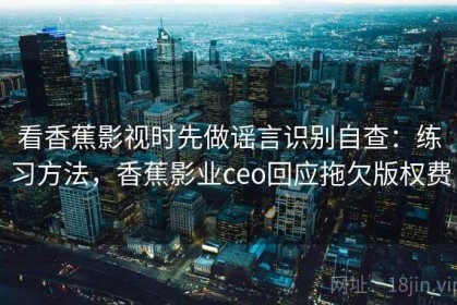 看香蕉影视时先做谣言识别自查：练习方法，香蕉影业ceo回应拖欠版权费