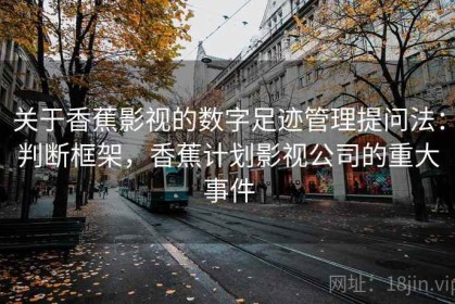 关于香蕉影视的数字足迹管理提问法：判断框架，香蕉计划影视公司的重大事件
