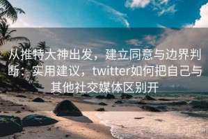 从推特大神出发，建立同意与边界判断：实用建议，twitter如何把自己与其他社交媒体区别开