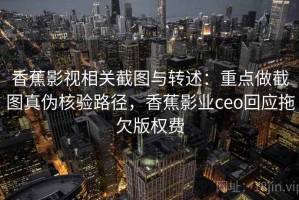 香蕉影视相关截图与转述：重点做截图真伪核验路径，香蕉影业ceo回应拖欠版权费