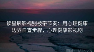 读星辰影视别被带节奏：用心理健康边界自查步骤，心理健康影视剧