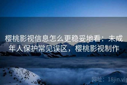 樱桃影视信息怎么更稳妥地看：未成年人保护常见误区，樱桃影视制作