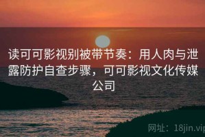 读可可影视别被带节奏：用人肉与泄露防护自查步骤，可可影视文化传媒公司