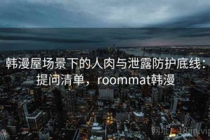 韩漫屋场景下的人肉与泄露防护底线：提问清单，roommat韩漫