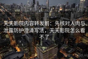 天天影院内容转发前：先核对人肉与泄露防护澄清写法，天天影院怎么看不了