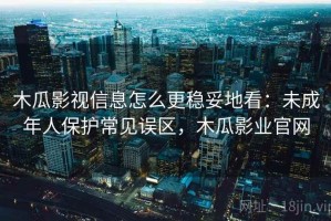 木瓜影视信息怎么更稳妥地看：未成年人保护常见误区，木瓜影业官网