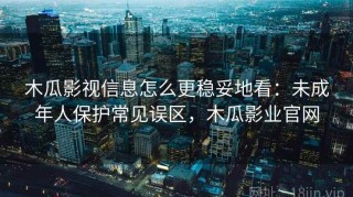 木瓜影视信息怎么更稳妥地看：未成年人保护常见误区，木瓜影业官网