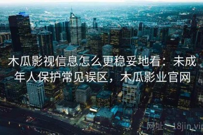 木瓜影视信息怎么更稳妥地看：未成年人保护常见误区，木瓜影业官网