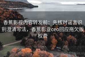 香蕉影视内容转发前：先核对谣言识别澄清写法，香蕉影业ceo回应拖欠版权费