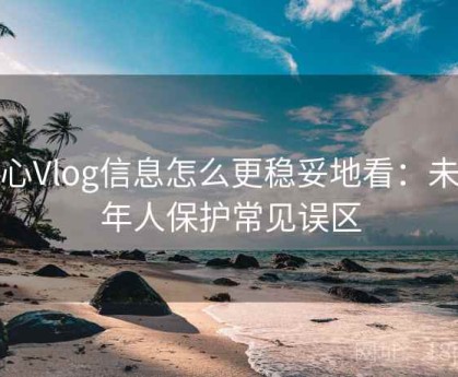 糖心Vlog信息怎么更稳妥地看：未成年人保护常见误区
