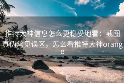 推特大神信息怎么更稳妥地看：截图真伪常见误区，怎么看推特大神orange