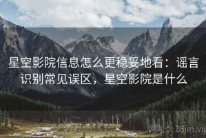 星空影院信息怎么更稳妥地看：谣言识别常见误区，星空影院是什么