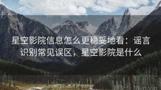 星空影院信息怎么更稳妥地看：谣言识别常见误区，星空影院是什么