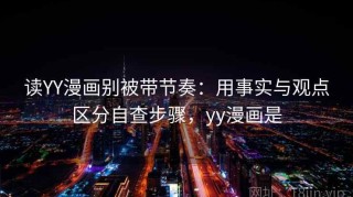 读YY漫画别被带节奏：用事实与观点区分自查步骤，yy漫画是