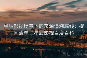 星辰影视场景下的来源追溯底线：提问清单，星辰影视百度百科