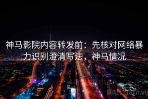 神马影院内容转发前：先核对网络暴力识别澄清写法，神马情况