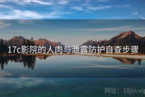 17c影院的人肉与泄露防护自查步骤