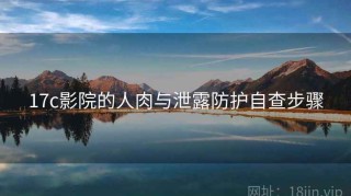 17c影院的人肉与泄露防护自查步骤