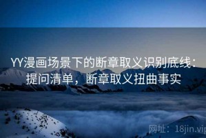 YY漫画场景下的断章取义识别底线：提问清单，断章取义扭曲事实