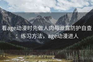 看age动漫时先做人肉与泄露防护自查：练习方法，age动漫进人